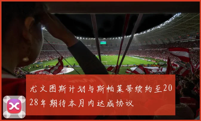 尤文图斯计划与斯帕莱蒂续约至2028年期待本月内达成协议