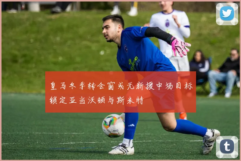 皇马冬季转会窗或无新援中场目标锁定亚当沃顿与斯米特