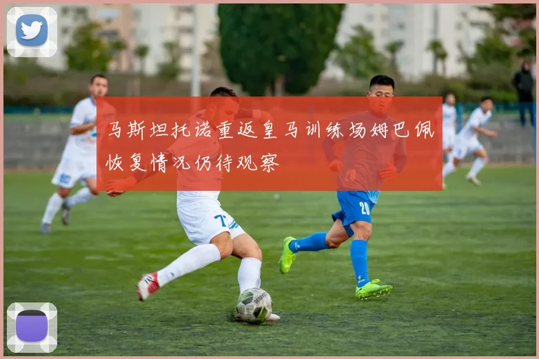 马斯坦托诺重返皇马训练场姆巴佩恢复情况仍待观察
