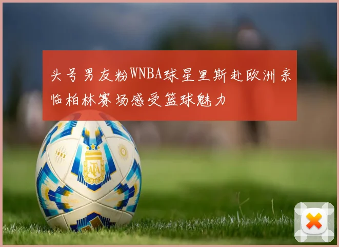 头号男友粉WNBA球星里斯赴欧洲亲临柏林赛场感受篮球魅力