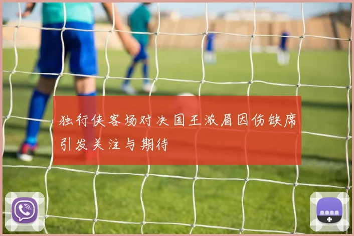 独行侠客场对决国王浓眉因伤缺席引发关注与期待