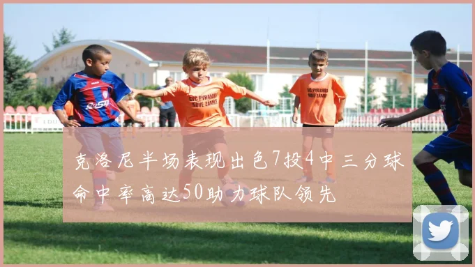 克洛尼半场表现出色7投4中三分球命中率高达50助力球队领先