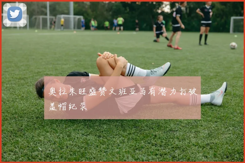 奥拉朱旺盛赞文班亚马有潜力打破盖帽纪录