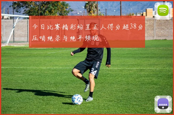 今日比赛精彩纷呈五人得分超38分压哨绝杀与绝平频现