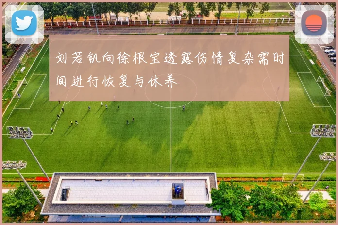 刘若钒向徐根宝透露伤情复杂需时间进行恢复与休养