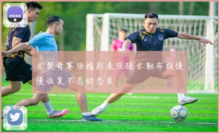 东契奇赛场精彩表现暗示勒布朗慢慢恢复不急的态度