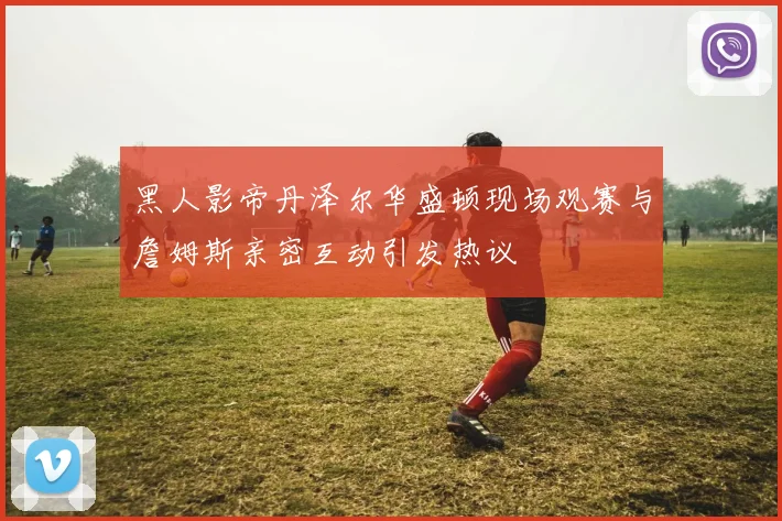 黑人影帝丹泽尔华盛顿现场观赛与詹姆斯亲密互动引发热议