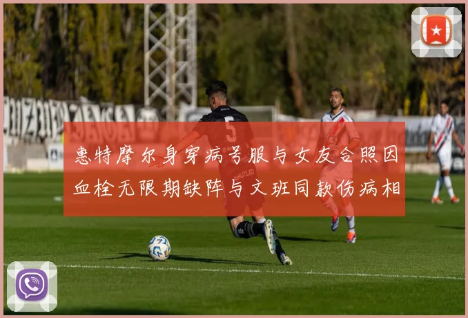 惠特摩尔身穿病号服与女友合照因血栓无限期缺阵与文班同款伤病相似