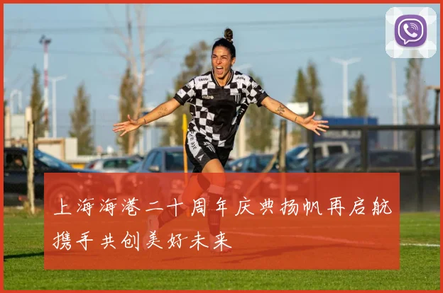 上海海港二十周年庆典扬帆再启航携手共创美好未来