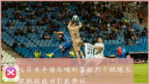 戈贝尔半场压哨补篮被判干扰球无效挑战成功引发热议