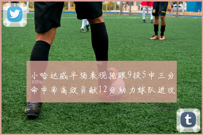 小哈达威半场表现抢眼9投5中三分命中率高效贡献12分助力球队进攻