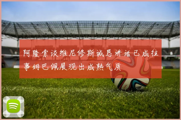 阿隆索谈维尼修斯诚恳讲话已成往事姆巴佩展现出成熟气质