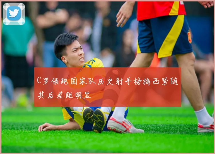 C罗领跑国家队历史射手榜梅西紧随其后差距明显