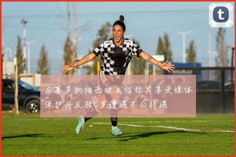 龙赛罗批梅西被高估称其享受媒体保护并反驳C罗遭遇不公待遇