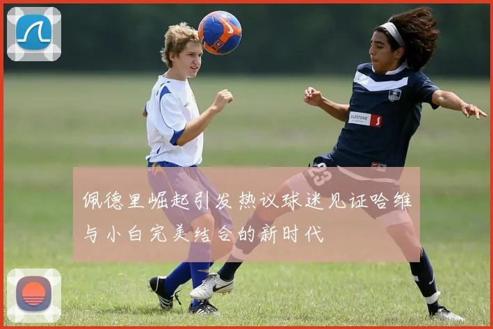 佩德里崛起引发热议球迷见证哈维与小白完美结合的新时代