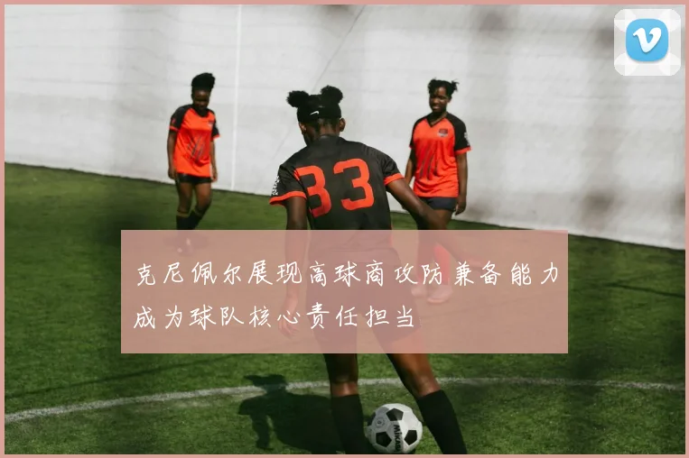 克尼佩尔展现高球商攻防兼备能力成为球队核心责任担当