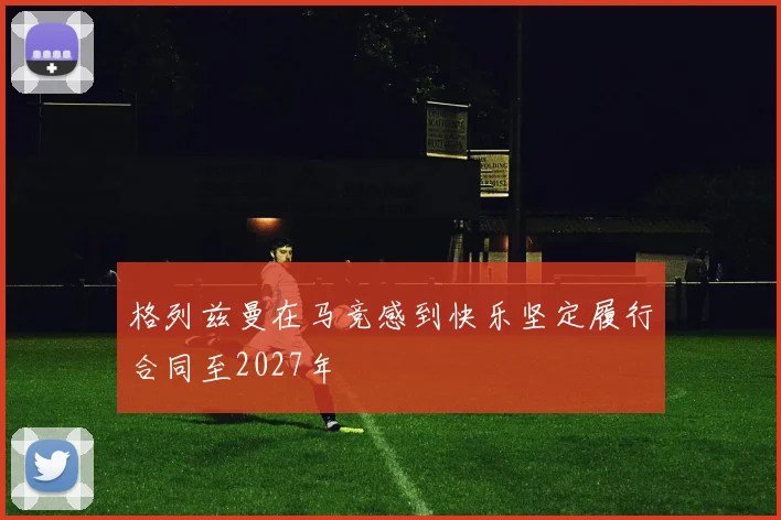 格列兹曼在马竞感到快乐坚定履行合同至2027年