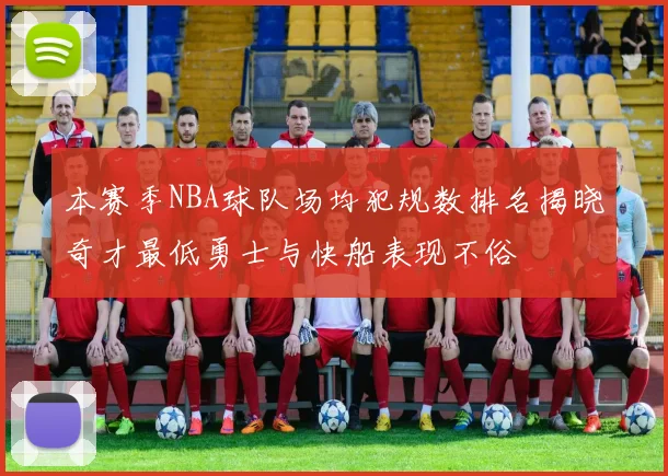 本赛季NBA球队场均犯规数排名揭晓奇才最低勇士与快船表现不俗