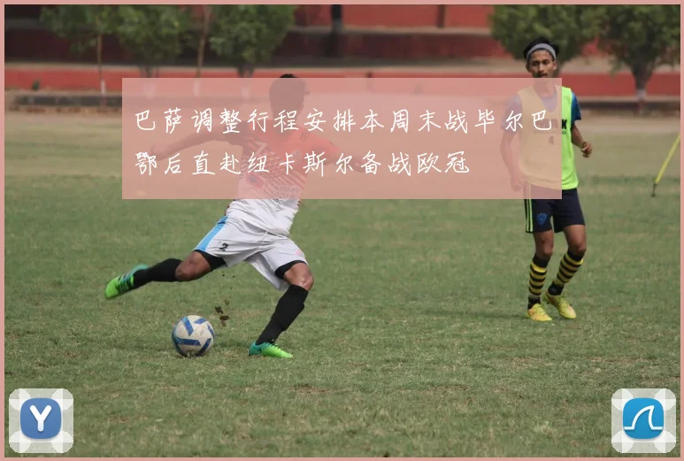 巴萨调整行程安排本周末战毕尔巴鄂后直赴纽卡斯尔备战欧冠
