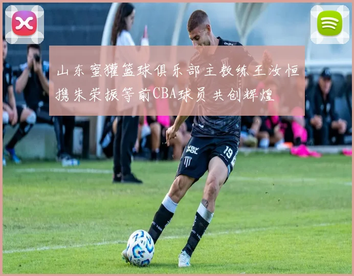 山东蜜獾篮球俱乐部主教练王汝恒携朱荣振等前CBA球员共创辉煌