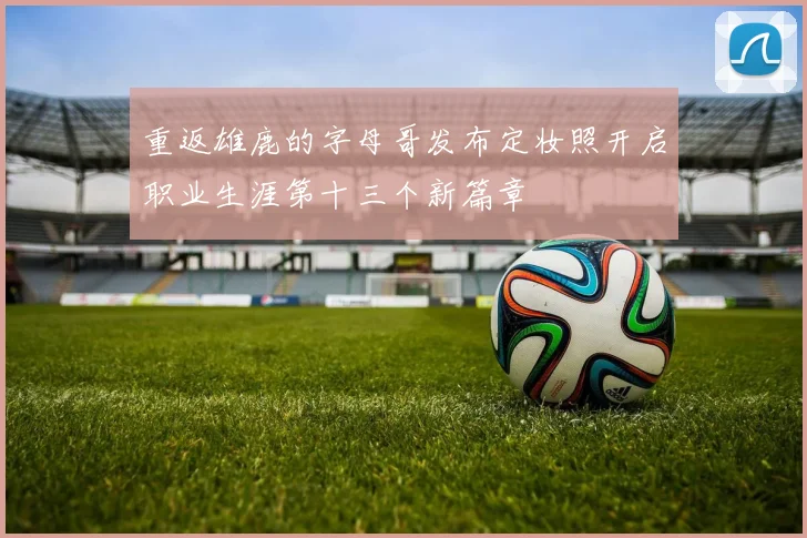 重返雄鹿的字母哥发布定妆照开启职业生涯第十三个新篇章