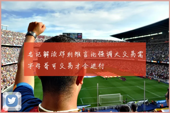 名记解读邓利维言论强调大交易需字母哥可交易才会进行