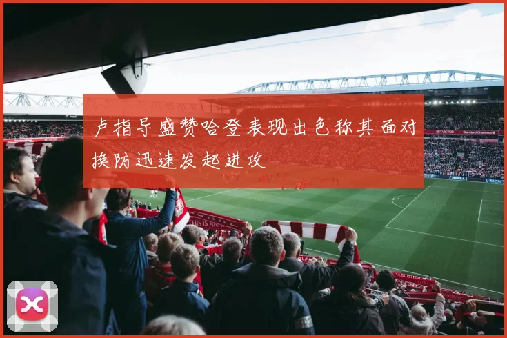 卢指导盛赞哈登表现出色称其面对换防迅速发起进攻