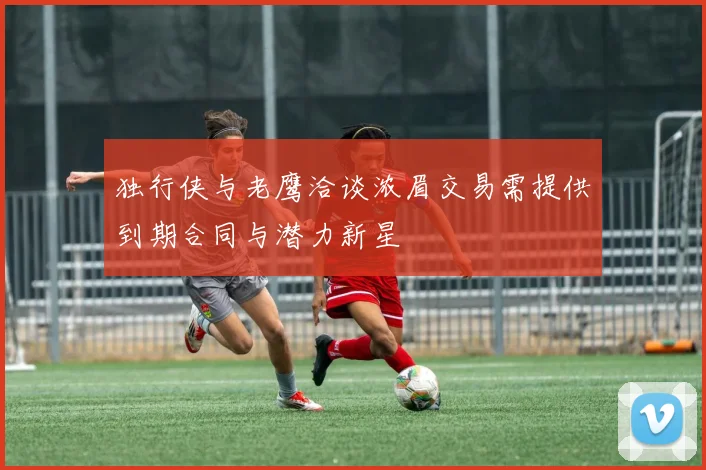 独行侠与老鹰洽谈浓眉交易需提供到期合同与潜力新星