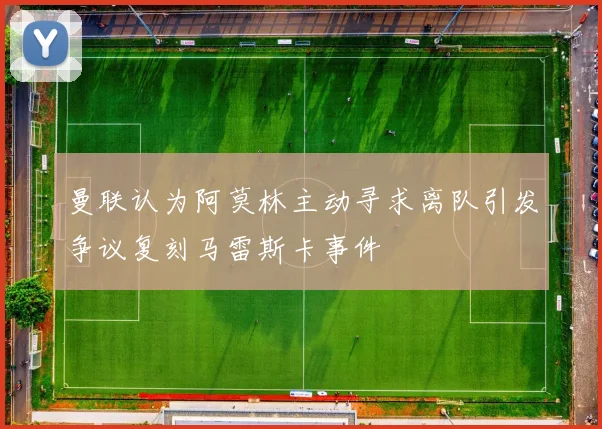 曼联认为阿莫林主动寻求离队引发争议复刻马雷斯卡事件