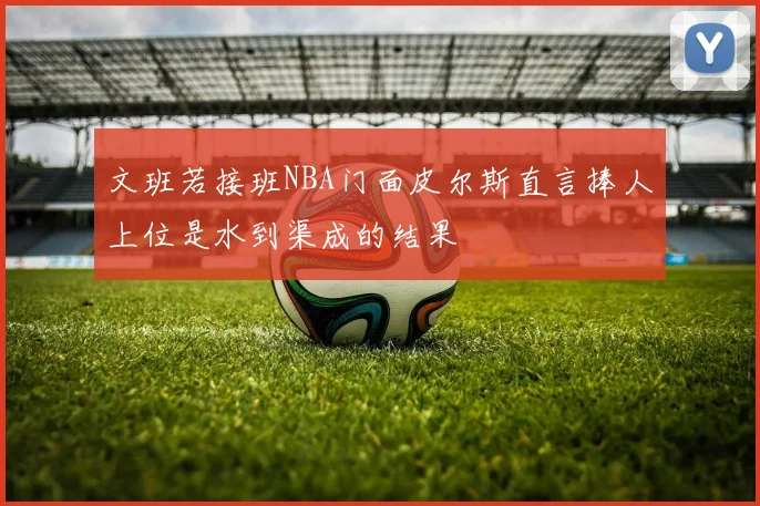 文班若接班NBA门面皮尔斯直言捧人上位是水到渠成的结果