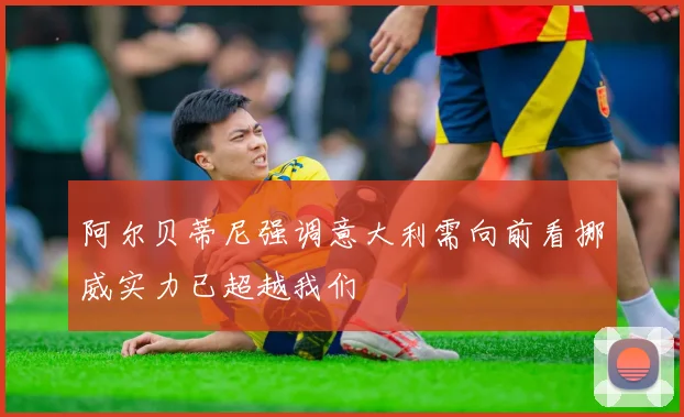 阿尔贝蒂尼强调意大利需向前看挪威实力已超越我们