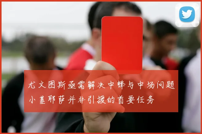 尤文图斯亟需解决中锋与中场问题小基耶萨并非引援的首要任务