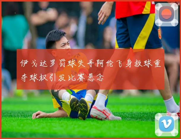 伊戈达罗罚球失手阿伦飞身救球重夺球权引发比赛悬念