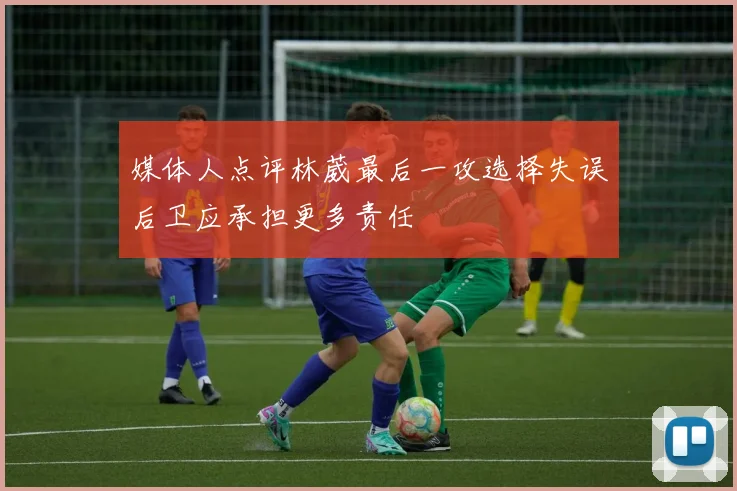 媒体人点评林葳最后一攻选择失误后卫应承担更多责任